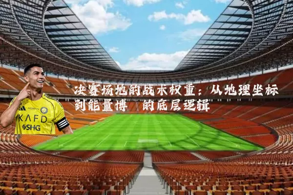 决赛场地的战术权重：从地理坐标到能量博弈的底层逻辑